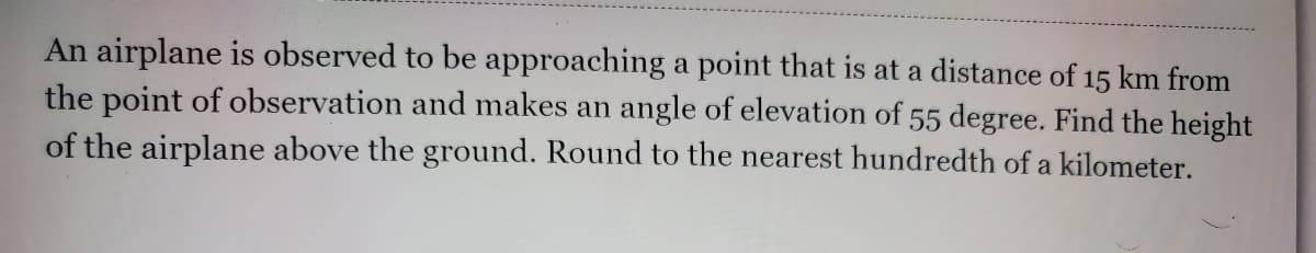 An airplane is observed to be approaching a point that is at a distance of 15 km from
the point of observation and makes an angle of elevation of 55 degree. Find the height
of the airplane above the ground. Round to the nearest hundredth of a kilometer.
