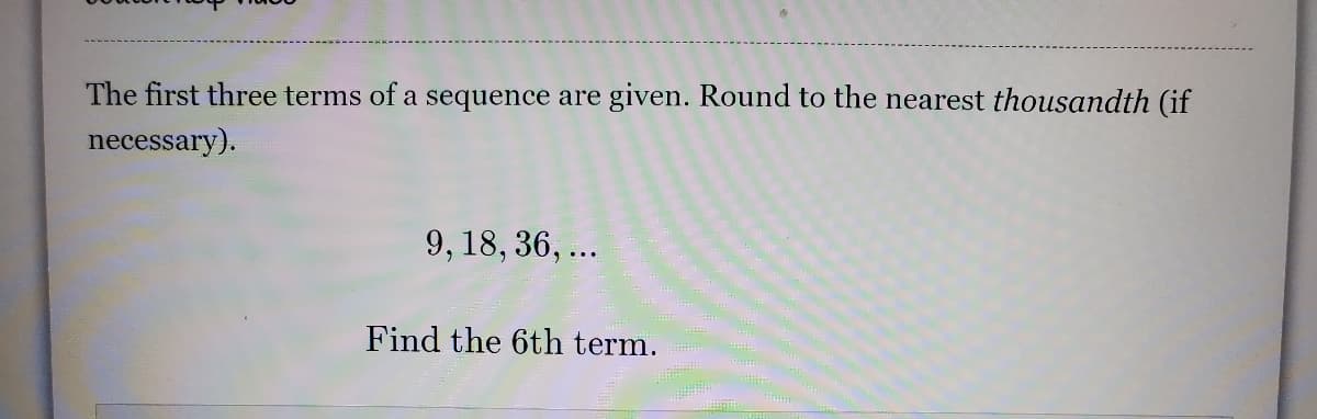 The first three terms of a sequence are given. Round to the nearest thousandth (if
necessary).
9, 18, 36, ...
Find the 6th term.
