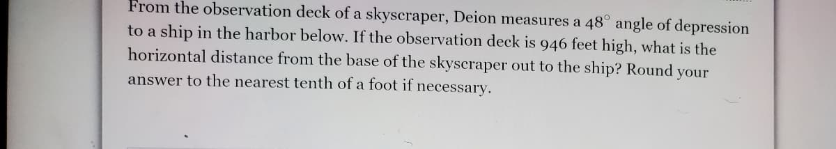 From the observation deck of a skyscraper, Deion measures a 48° angle of depression
to a ship in the harbor below. If the observation deck is 946 feet high, what is the
horizontal distance from the base of the skyscraper out to the ship? Round your
answer to the nearest tenth of a foot if necessary.
