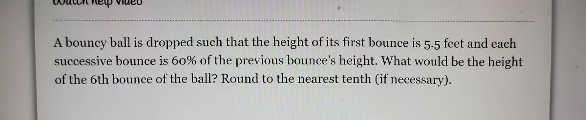 A bouncy ball is dropped such that the height of its first bounce is 5.5 feet and each
successive bounce is 60% of the previous bounce's height. What would be the height
of the 6th bounce of the ball? Round to the nearest tenth (if necessary).
