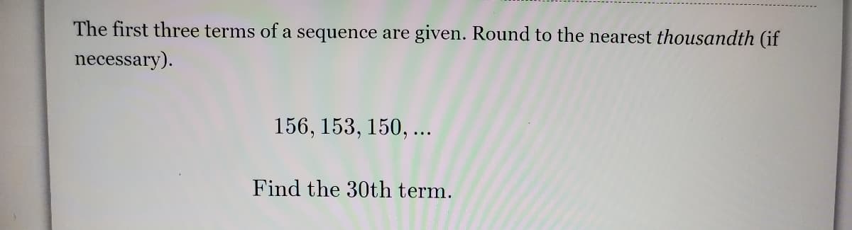 The first three terms of a sequence are given. Round to the nearest thousandth (if
necessary).
156, 153, 150, ...
Find the 30th term.
