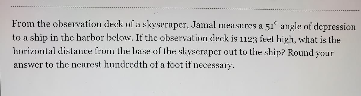 From the observation deck of a skyscraper, Jamal measures a 51° angle of depression
to a ship in the harbor below. If the observation deck is 1123 feet high, what is the
horizontal distance from the base of the skyscraper out to the ship? Round your
answer to the nearest hundredth of a foot if necessary.
