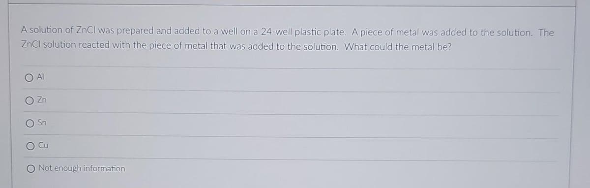 A solution of ZnCl was prepared and added to a well on a 24-well plastic plate. A piece of metal was added to the solution. The
ZnCl solution reacted with the piece of metal that was added to the solution. What could the metal be?
Zn
Sn
Cu
O Not enough information