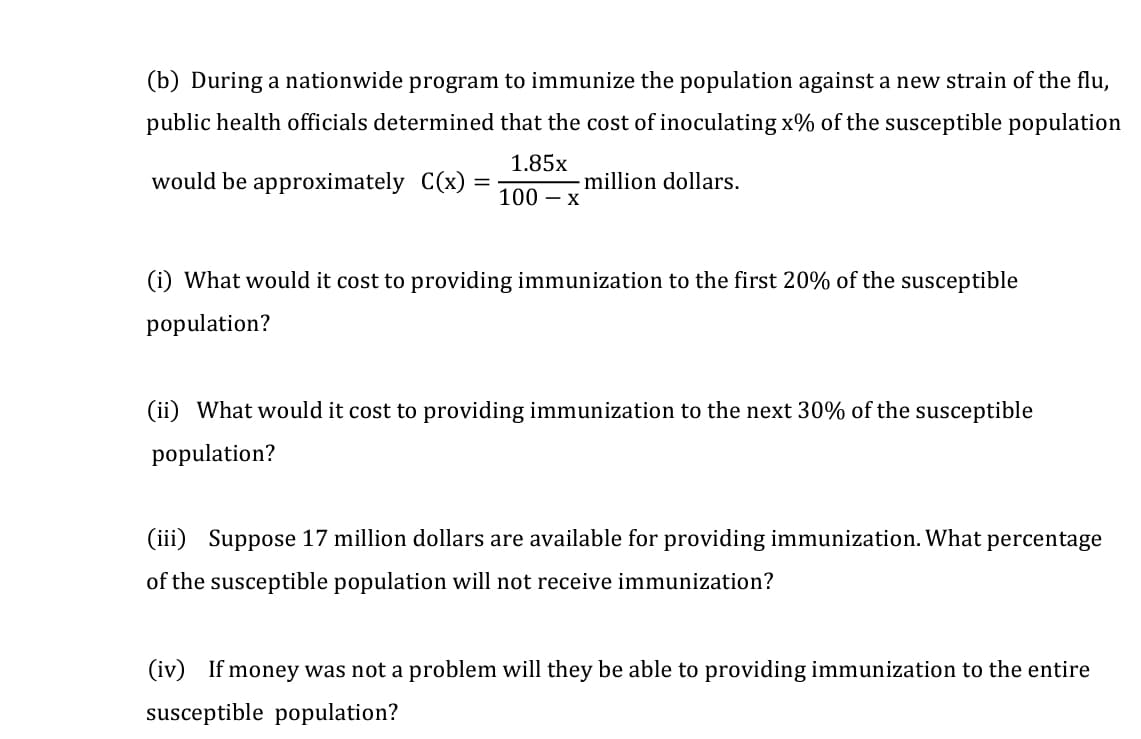 (b) During a nationwide program to immunize the population against a new strain of the flu,
public health officials determined that the cost of inoculating x% of the susceptible population
1.85x
would be approximately C(x) =
million dollars.
100 – x
(i) What would it cost to providing immunization to the first 20% of the susceptible
population?
(ii) What would it cost to providing immunization to the next 30% of the susceptible
population?
(iii) Suppose 17 million dollars are available for providing immunization. What percentage
of the susceptible population will not receive immunization?
(iv) If money was not a problem will they be able to providing immunization to the entire
susceptible population?
