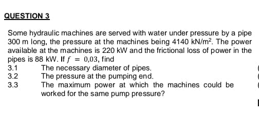 QUESTION 3
Some hydraulic machines are served with water under pressure by a pipe
300 m long, the pressure at the machines being 4140 kN/m?. The power
available at the machines is 220 kW and the frictional loss of power in the
pipes is 88 kW. If f = 0,03, find
The necessary diameter of pipes.
The pressure at the pumping end.
The maximum power at which the machines could be
worked for the same pump pressure?
3.1
3.2
3.3
