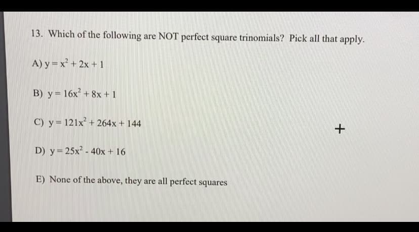 13. Which of the following are NOT perfect square trinomials? Pick all that apply.
A) y = x² + 2x + 1
B) y= 16x² + 8x +1
C) y= 121x+ 264x + 144
D) y= 25x? - 40x + 16
E) None of the above, they are all perfect squares

