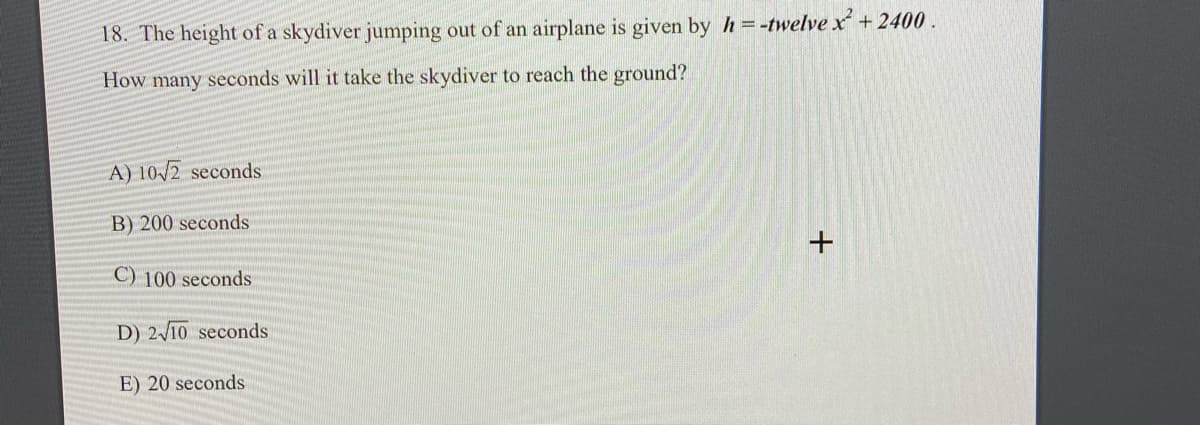 18. The height of a skydiver jumping out of an airplane is given by h =-twelve x +2400.
How many seconds will it take the skydiver to reach the ground?
A) 10/2 seconds
B) 200 seconds
C) 100 seconds
D) 2/10 seconds
E) 20 seconds

