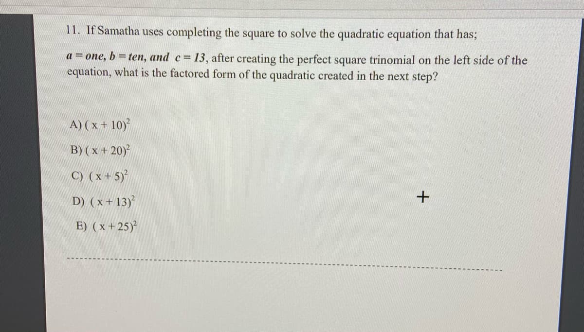 11. If Samatha uses completing the square to solve the quadratic equation that has;
a = one, b = ten, and c= 13, after creating the perfect square trinomial on the left side of the
equation, what is the factored form of the quadratic created in the next step?
A) (x + 10)
B) ( x + 20)
C) (x+ 5)
D) (x + 13)
E) (x + 25)
