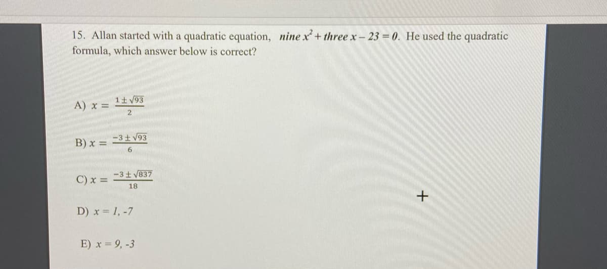 15. Allan started with a quadratic equation, nine x+ three x- 23 0. He used the quadratic
formula, which answer below is correct?
A) x = 1+V93
-3 V93
B) x =
6
-3t V837
C) x =
18
D) x 1, -7
E) x 9, -3
+
