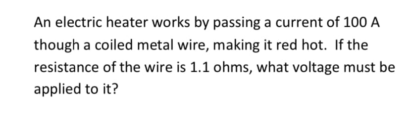 An electric heater works by passing a current of 100 A
though a coiled metal wire, making it red hot. If the
resistance of the wire is 1.1 ohms, what voltage must be
applied to it?

