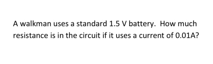 A walkman uses a standard 1.5 V battery. How much
resistance is in the circuit if it uses a current of 0.01A?
