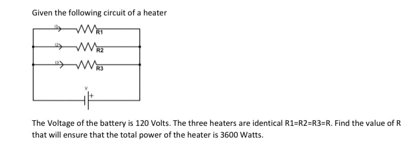 Given the following circuit of a heater
R3
The Voltage of the battery is 120 Volts. The three heaters are identical R1=R2=R3=R. Find the value of R
that will ensure that the total power of the heater is 3600 Watts.
