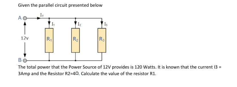 Given the parallel circuit presented below
IT
A
I2
R2
R3
12v
R1
в
The total power that the Power Source of 12V provides is 120 Watts. It is known that the current 13 =
3Amp and the Resistor R2=40. Calculate the value of the resistor R1.
