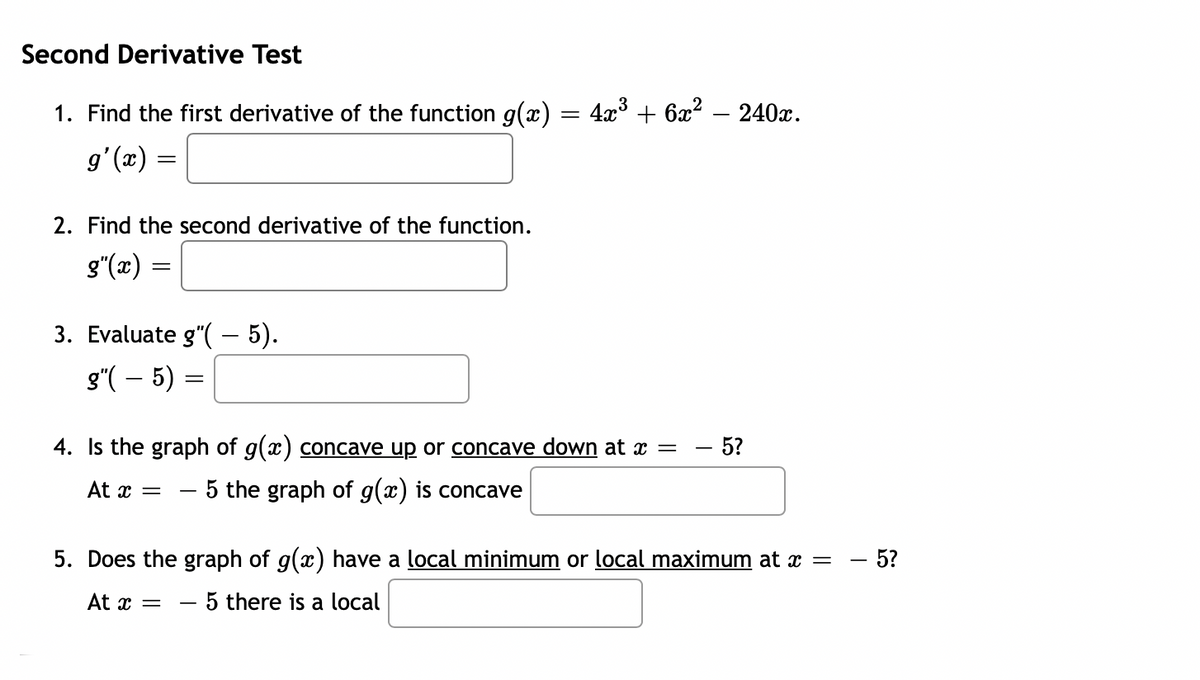 Second Derivative Test
1. Find the first derivative of the function g(x) = 4x° + 6x? – 240x.
gʻ(x)
2. Find the second derivative of the function.
g"(x) =
3. Evaluate g"( – 5).
g"( – 5) =
4. Is the graph of g(x) concave up or concave down at x =
5?
At x
- 5 the graph of g(x) is concave
5. Does the graph of g(x) have a local minimum or local maximum at x =
– 5?
At x =
5 there is a local
