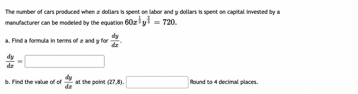 The number of cars produced when x dollars is spent on labor and y dollars is spent on capital invested by a
1
2
manufacturer can be modeled by the equation 60x 3 y 3
= 720.
dy
a. Find a formula in terms of x and y for
dy
dx
dy
at the point (27,8).
dx
b. Find the value of of
Round to 4 decimal places.
