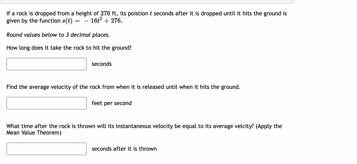 If a rock is dropped from a height of 276 ft, its poistion t seconds after it is dropped until it hits the ground is
given by the function s(t)
16t2 + 276.
Round values below to 3 decimal places.
How long does it take the rock to hit the ground?
seconds
Find the average velocity of the rock from when it is released until when it hits the ground.
feet per second
What time after the rock is thrown will its instantaneous velocity be equal to its average velcity? (Apply the
Mean Value Theorem)
seconds after it is thrown
