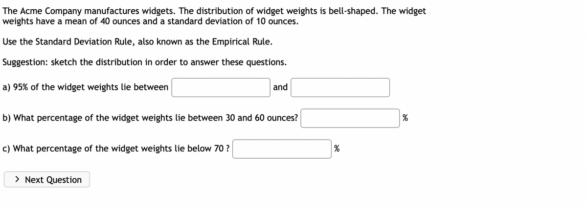 The Acme Company manufactures widgets. The distribution of widget weights is bell-shaped. The widget
weights have a mean of 40 ounces and a standard deviation of 10 ounces.
Use the Standard Deviation Rule, also known as the Empirical Rule.
Suggestion: sketch the distribution in order to answer these questions.
a) 95% of the widget weights lie between
and
b) What percentage of the widget weights lie between 30 and 60 ounces?
%
c) What percentage of the widget weights lie below 70 ?
> Next Question
