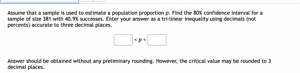 Assume that a sample is used to estimate a population proportion p. Find the 80% confidence interval for a
sample of size 381 with 40.9% successes. Enter your answer as a tri-linear inequality using decimals (not
percents) accurate to three decimal places.
<p <
Answer should be obtained without any preliminary rounding. However, the critical value may be rounded to 3
decimal places.
