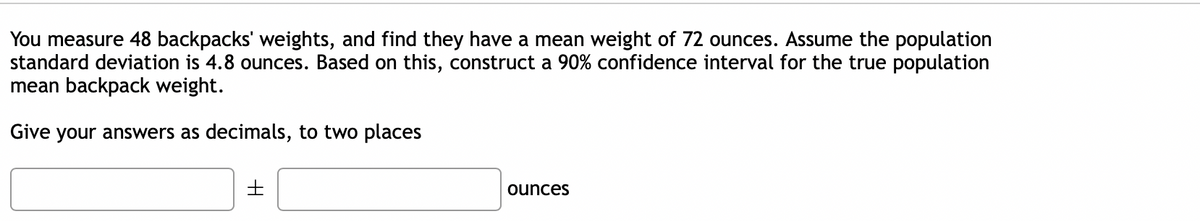 You measure 48 backpacks' weights, and find they have a mean weight of 72 ounces. Assume the population
standard deviation is 4.8 ounces. Based on this, construct a 90% confidence interval for the true population
mean backpack weight.
Give your answers as decimals, to two places
ounces

