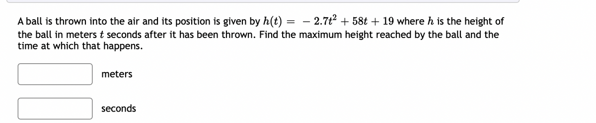 – 2.7t2 + 58t + 19 where h is the height of
A ball is thrown into the air and its position is given by h(t)
the ball in meters t seconds after it has been thrown. Find the maximum height reached by the ball and the
time at which that happens.
||
-
meters
seconds
