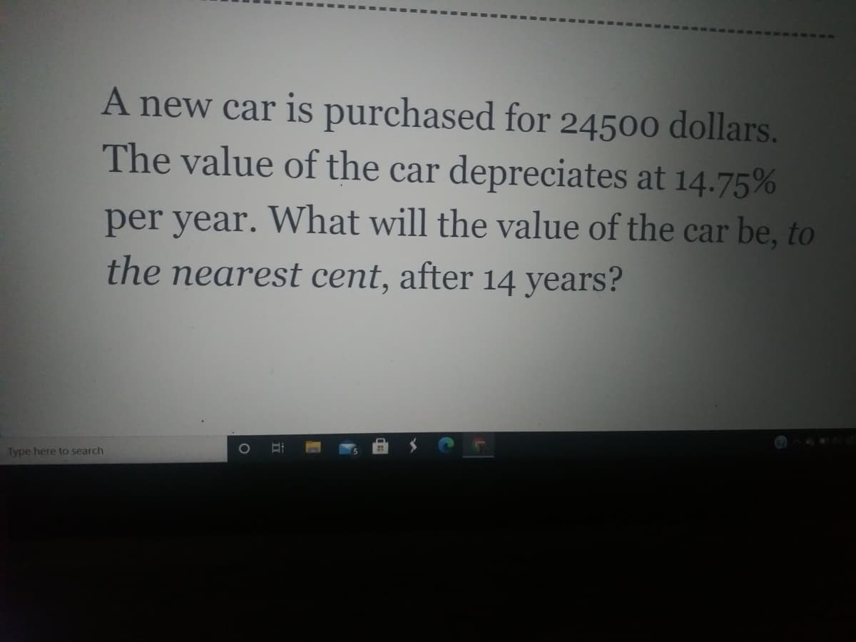 A new car is purchased for 24500 dollars.
The value of the car depreciates at 14.75%
per year. What will the value of the car be, to
the nearest cent, after 14 years?
Type here to search
