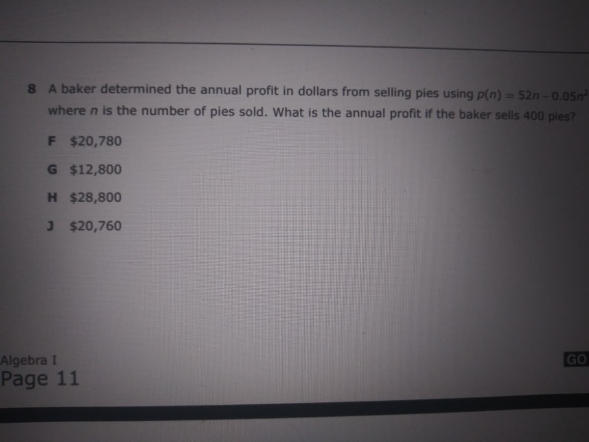 8 A baker determined the annual profit in dollars from selling pies using p(n) = 52n-0.05n²
%3D
where n is the number of pies sold. What is the annual profit if the baker sells 400 pies?
F $20,780
G $12,800
H $28,800
J $20,760
Algebra I
Page 11
GO
