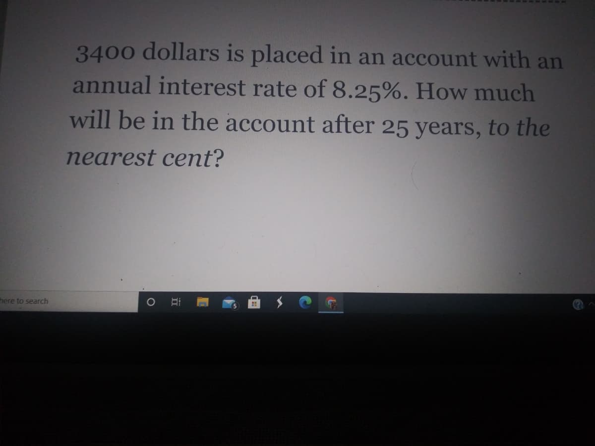 3400 dollars is placed in an account with an
annual interest rate of 8.25%. How much
will be in the account after 25 years, to the
nearest cent?
here to search
