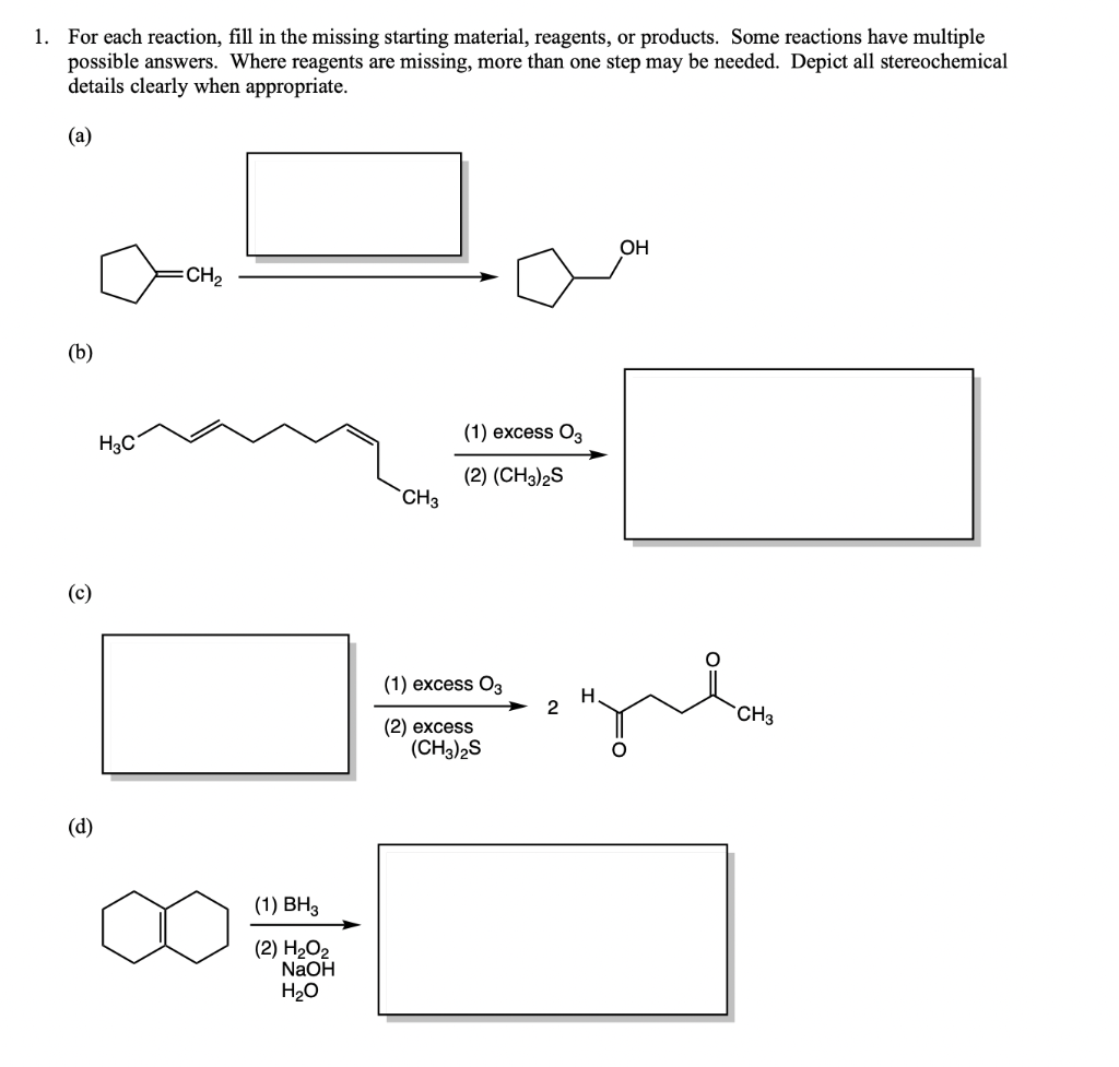 1.
For each reaction, fill in the missing starting material, reagents, or products. Some reactions have multiple
possible answers. Where reagents are missing, more than one step may be needed. Depict all stereochemical
details clearly when appropriate.
(а)
OH
CH,
(b)
(1) excess O3
H3C
(2) (CH3)2S
`CH3
(c)
(1) excess O3
2
CH3
(2) excess
(CH3)2S
(d)
(1) BH3
(2) Н.О2
NaOH
H20
