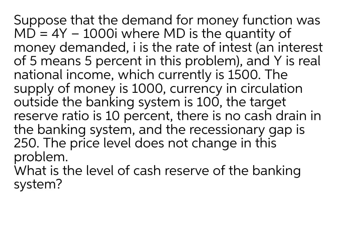 Suppose that the demand for money function was
MD = 4Y – 1000i where MD is the quantity of
money demanded, i is the rate of intest (an interest
of 5 means 5 percent in this problem), and Y is real
national income, which currently is 1500. The
supply of money is 1000, currency in circulation
outside the banking system is 100, the target
reserve ratio is 10 percent, there is no cash drain in
the banking system, and the recessionary gap is
250. The price level does not change in this
problem.
What is the level of cash reserve of the banking
system?
