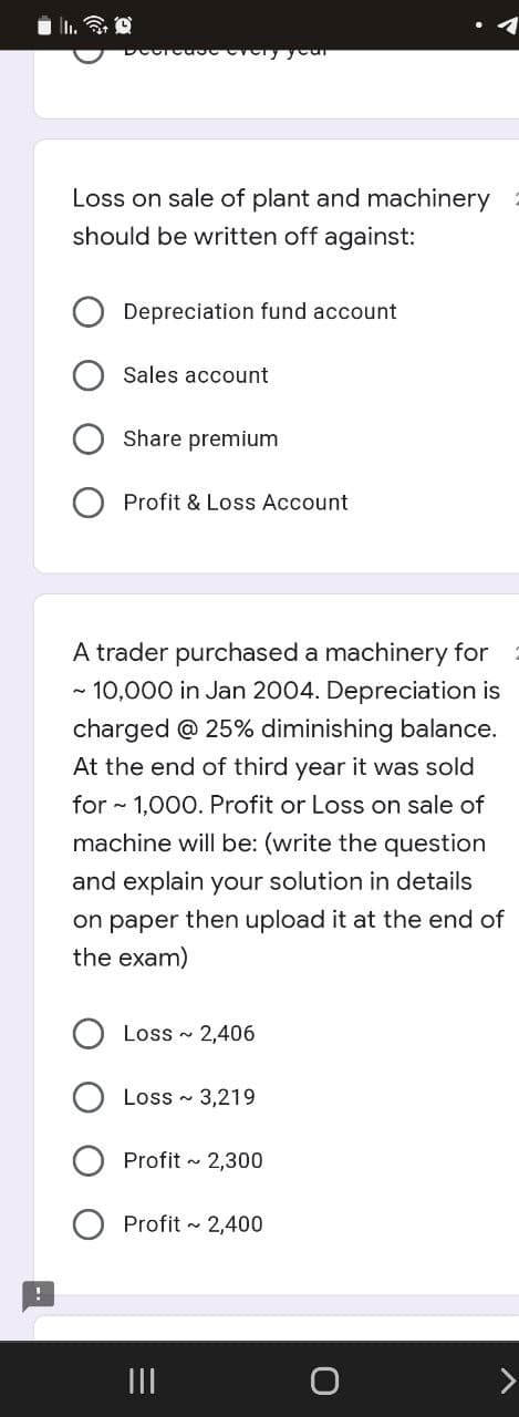 Loss on sale of plant and machinery
should be written off against:
Depreciation fund account
Sales account
Share premium
Profit & Loss Account
A trader purchased a machinery for
- 10,000 in Jan 2004. Depreciation is
charged @ 25% diminishing balance.
At the end of third year it was sold
for - 1,000. Profit or Loss on sale of
machine will be: (write the question
and explain your solution in details
on paper then upload it at the end of
the exam)
Loss - 2,406
Loss - 3,219
Profit - 2,300
Profit 2,400
II
