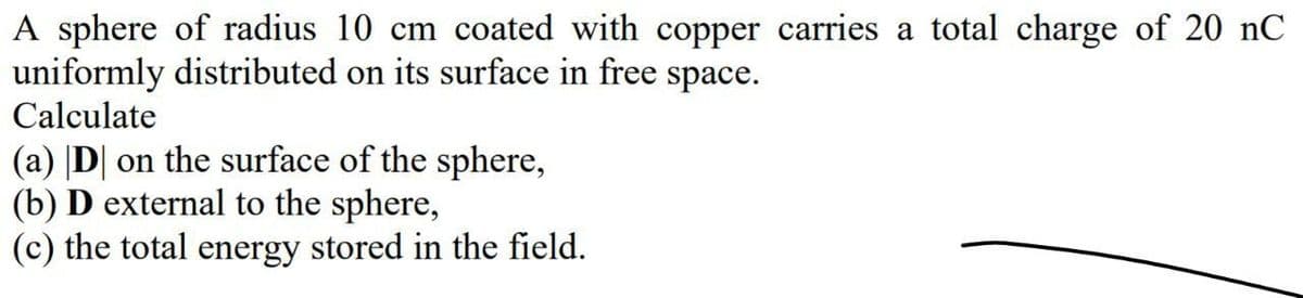 A sphere of radius 10 cm coated with copper carries a total charge of 20 nC
uniformly distributed on its surface in free space.
Calculate
(a) |D| on the surface of the sphere,
(b) D external to the sphere,
(c) the total energy stored in the field.
