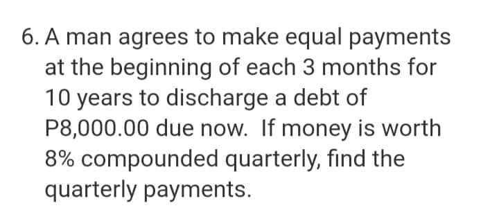 6. A man agrees to make equal payments
at the beginning of each 3 months for
10 years to discharge a debt of
P8,000.00 due now. If money is worth
8% compounded quarterly, find the
quarterly payments.
