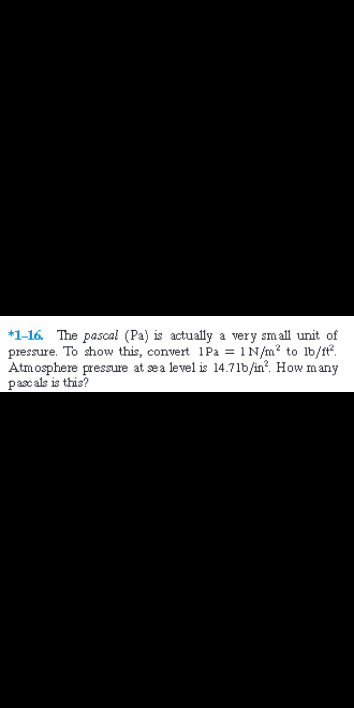 *1-16.
The pascal (Pa) is actually a very small unit of
pressure. To show this, convert 1Pa = 1N/m? to lb/ft.
Atmosphere pressure at sea level is 14.71b/in?. How many
pascals is this?
