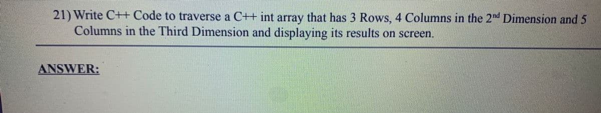 21) Write C++ Code to traverse a C++ int array that has 3 Rows, 4 Columns in the 2nd Dimension and 5
Columns in the Third Dimension and displaying its results on screen.
ANSWER:
