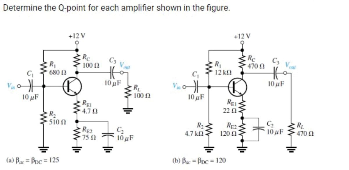 Determine the Q-point for each amplifier shown in the figure.
Vin o
카
10 μF
R₁
680 (2
R₂
• 510 Ω
(a) Bac = Bpc = 125
+12 V
Rc
100 (2
REI
4.702
RE2
· 75 Ω
C3 V₂
HE
10 μF
R₁
100 (2
C₂
10 μF
C₁
Vinot
10 μF
R₂
4.7 ΚΩ
R₁
· 12 ΚΩ
REI
22 2
+12 V
120 Ω
(b) Bac = Bpc = 120
RE2
Re
• 470 Ω
C3 Vout
Ho
10 μF
C₂
10 μF
RL
470 02