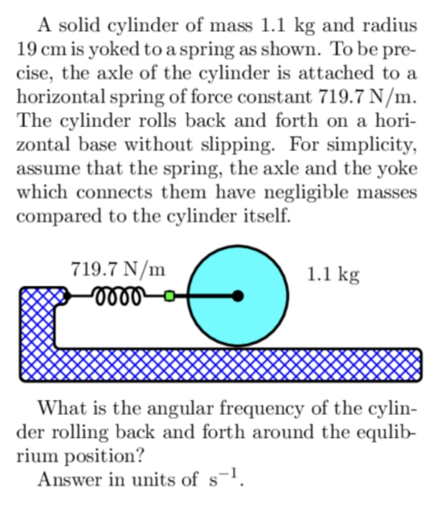 A solid cylinder of mass 1.1 kg and radius.
19 cm is yoked to a spring as shown. To be pre-
cise, the axle of the cylinder is attached to a
horizontal spring of force constant 719.7 N/m.
The cylinder rolls back and forth on a hori-
zontal base without slipping. For simplicity,
assume that the spring, the axle and the yoke
which connects them have negligible masses
compared to the cylinder itself.
719.7 N/m
momo
1.1 kg
What is the angular frequency of the cylin-
der rolling back and forth around the equlib-
rium position?
Answer in units of s-¹.