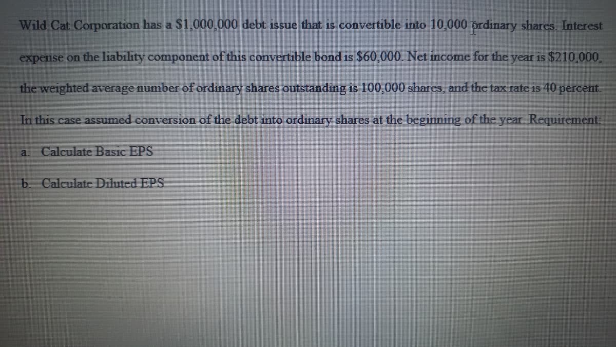 Wild Cat Corporation has a $1,000,000 debt issue that is convertible into 10,000 prdinary shares Interest
expense on the liability component of this convertible bond is $60,000. Net income for the year is $210,000,
the weighted average number of ordinary shares outstanding is 100,000 shares, and the tax rate is 40 percent.
In this case assumed conversion of the debt into ordinary shares at the beginning of the year. Requirement.
a. Calculate Basic EPS
b. Calculate Diluted EPS
