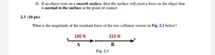 D. If an object rests on a smooth surface, then the surface will exert a force on the object that
is normal to the surface at the point of contact.
2.3 (10 pts)
What is the magnitude of the resultant force of the two collinear vectors in Fig. 2.3 below?
100 N
215 N
A
B
Fig. 2.3
