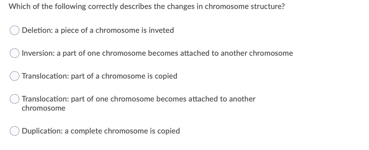 Which of the following correctly describes the changes in chromosome structure?
Deletion: a piece of a chromosome is inveted
Inversion: a part of one chromosome becomes attached to another chromosome
Translocation: part of a chromosome is copied
Translocation: part of one chromosome becomes attached to another
chromosome
Duplication: a complete chromosome is copied
