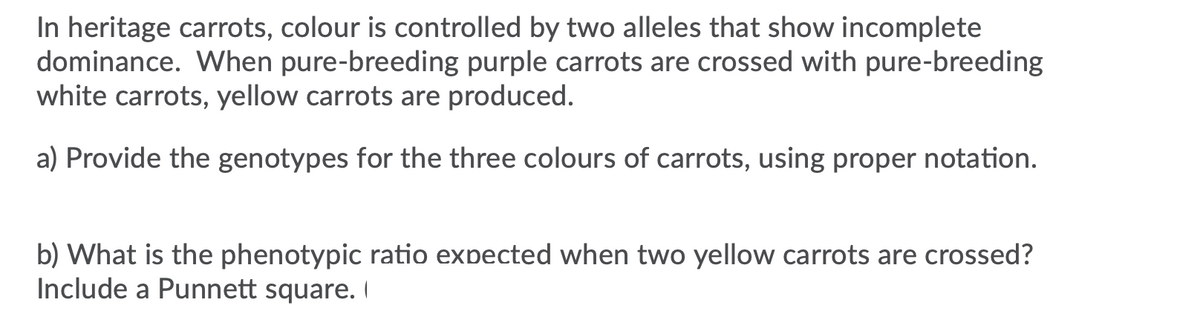 In heritage carrots, colour is controlled by two alleles that show incomplete
dominance. When pure-breeding purple carrots are crossed with pure-breeding
white carrots, yellow carrots are produced.
a) Provide the genotypes for the three colours of carrots, using proper notation.
b) What is the phenotypic ratio expected when two yellow carrots are crossed?
Include a Punnett square. I
