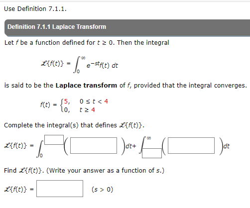 Use Definition 7.1.1.
Definition 7.1.1 Laplace Transform
Let f be a function defined for t≥ 0. Then the integral
L{f(t)} = ** e-stf(t) dt
is said to be the Laplace transform of f, provided that the integral converges.
0 ≤t < 4
t24
Complete the integral(s) that defines L{f(t)}.
L{f(t)}
1d²+ (1
Find L{f(t)}. (Write your answer as a function of s.)
f(t) = $5,
10,
=
L{f(t)}
=
/0
(s > 0)
dt