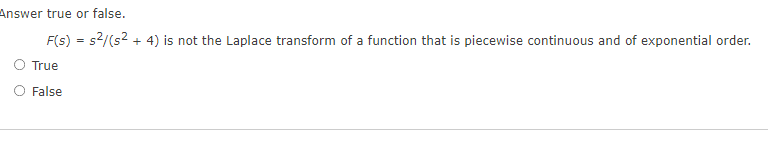 Answer true or false.
F(s) = s²/(s² + 4) is not the Laplace transform of a function that is piecewise continuous and of exponential order.
True
False