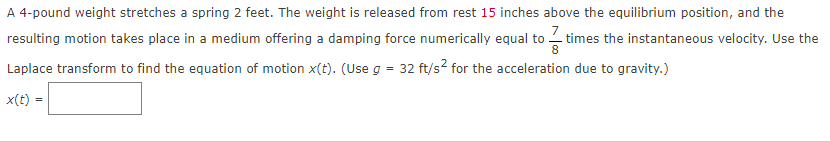 A 4-pound weight stretches a spring 2 feet. The weight is released from rest 15 inches above the equilibrium position, and the
resulting motion takes place in a medium offering a damping force numerically equal to times the instantaneous velocity. Use the
Laplace transform to find the equation of motion x(t). (Use g = 32 ft/s² for the acceleration due to gravity.)
x(t) =