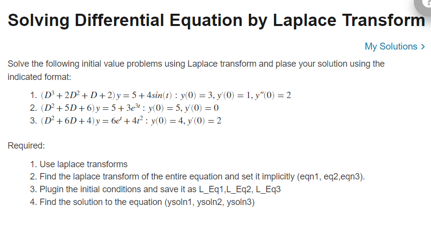 Solving Differential Equation by Laplace Transform
My Solutions >
Solve the following initial value problems using Laplace transform and plase your solution using the
indicated format:
1. (D³+2D² +D+2)y=5+4sin(t): y(0) = 3, y(0) = 1, y"(0) = 2
2. (D² +5D+6)y=5+3e³t: y(0) = 5, y (0) = 0
3. (D² +6D+4)y = 6e¹ + 4t² : y(0) = 4, y'(0) = 2
Required:
1. Use laplace transforms
2. Find the laplace transform of the entire equation and set it implicitly (eqn1, eq2,eqn3).
3. Plugin the initial conditions and save it as L_Eq1,L_Eq2, L_Eq3
4. Find the solution to the equation (ysoln1, ysoln2, ysoln3)