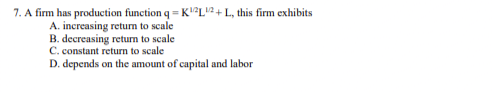 7. A firm has production function q = K²LU?+L, this firm exhibits
A. increasing return to scale
B. decreasing return to scale
C. constant return to scale
D. depends on the amount of capital and labor
