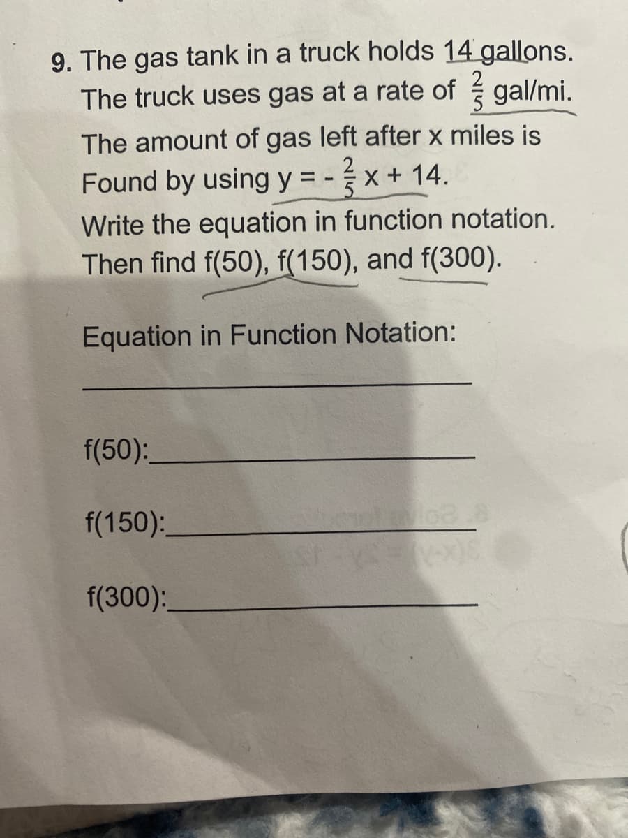 9. The gas tank in a truck holds 14 gallons.
The truck uses gas at a rate of gal/mi.
The amount of gas left after x miles is
Found by using y = - x + 14.
Write the equation in function notation.
Then find f(50), f(150), and f(300).
Equation in Function Notation:
f(50):
f(150):
f(300):
