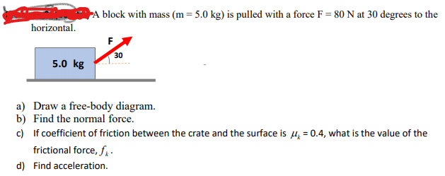 A block with mass (m= 5.0 kg) is pulled with a force F = 80 N at 30 degrees to the
horizontal.
30
5.0 kg
a) Draw a free-body diagram.
b) Find the normal force.
c) If coefficient of friction between the crate and the surface is u, = 0.4, what is the value of the
frictional force, f:
d) Find acceleration.
