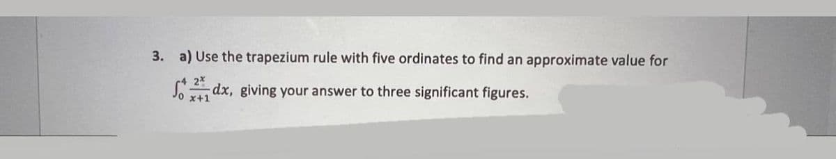 3. a) Use the trapezium rule with five ordinates to find an approximate value for
2*
S dx, giving your answer to three significant figures.
x+1
