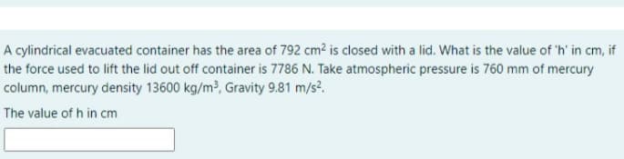 A cylindrical evacuated container has the area of 792 cm2 is closed with a lid. What is the value of 'h' in cm,i
if
the force used to lift the lid out off container is 7786 N. Take atmospheric pressure is 760 mm of mercury
column, mercury density 13600 kg/m³, Gravity 9.81 m/s2.
The value of h in cm
