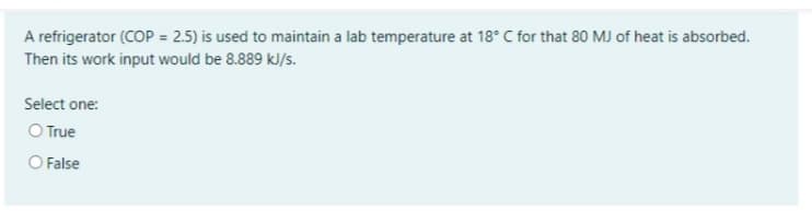 A refrigerator (COP = 2.5) is used to maintain a lab temperature at 18° C for that 80 MJ of heat is absorbed.
Then its work input would be 8.889 kJ/s.
Select one:
O True
O False
